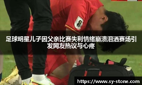 足球明星儿子因父亲比赛失利情绪崩溃泪洒赛场引发网友热议与心疼