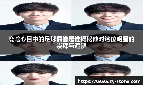 鹿晗心目中的足球偶像是谁揭秘他对这位明星的崇拜与追随